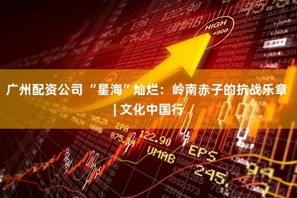 广州配资公司 “星海”灿烂：岭南赤子的抗战乐章 | 文化中国行