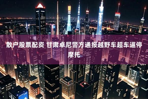 散户股票配资 甘肃卓尼警方通报越野车超车逼停摩托