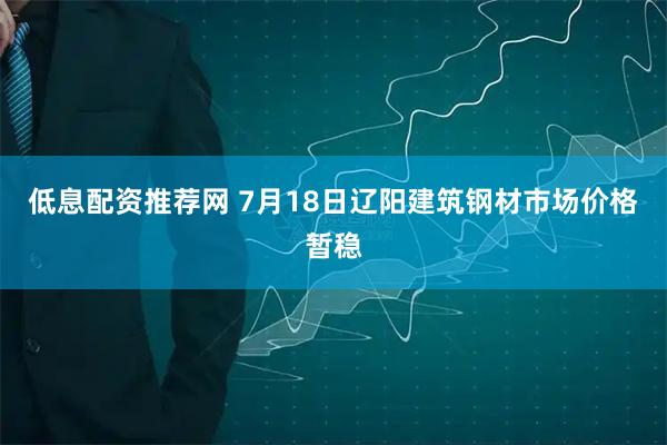 低息配资推荐网 7月18日辽阳建筑钢材市场价格暂稳