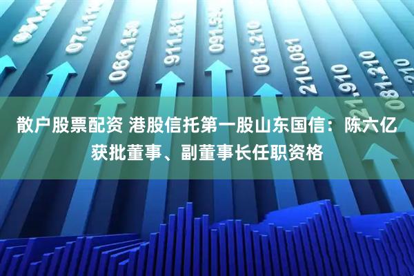 散户股票配资 港股信托第一股山东国信：陈六亿获批董事、副董事长任职资格