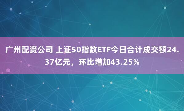 广州配资公司 上证50指数ETF今日合计成交额24.37亿元，环比增加43.25%