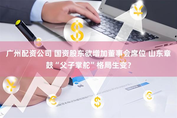 广州配资公司 国资股东欲增加董事会席位 山东章鼓“父子掌舵”格局生变？
