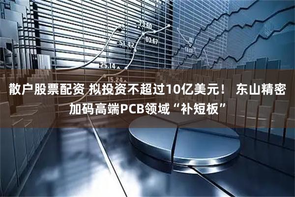 散户股票配资 拟投资不超过10亿美元！ 东山精密加码高端PCB领域“补短板”