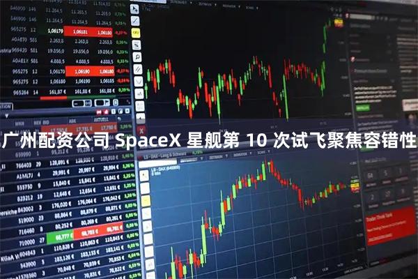 广州配资公司 SpaceX 星舰第 10 次试飞聚焦容错性