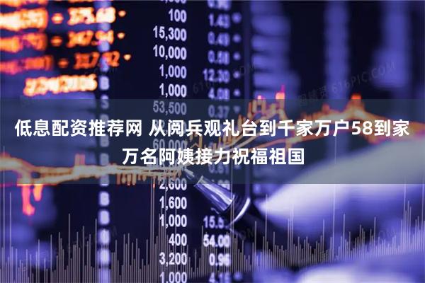 低息配资推荐网 从阅兵观礼台到千家万户58到家万名阿姨接力祝福祖国