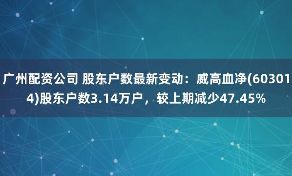 广州配资公司 股东户数最新变动：威高血净(603014)股东户数3.14万户，较上期减少47.45%