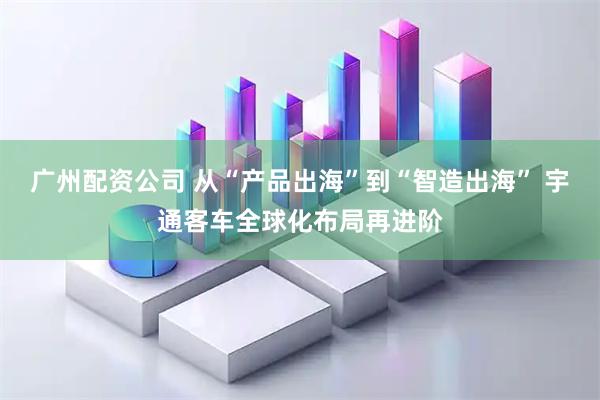 广州配资公司 从“产品出海”到“智造出海” 宇通客车全球化布局再进阶
