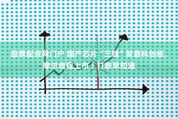股票配资网门户 国产芯片“三雄”聚首科创板,摩尔线程上市丨打新早知道