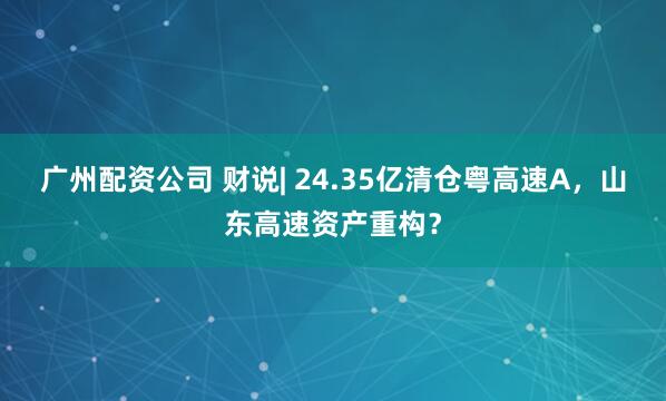 广州配资公司 财说| 24.35亿清仓粤高速A,山东高速资产重构?