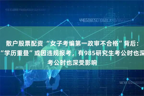 散户股票配资 “女子考编第一政审不合格”背后：业内称“学历重叠”或因违规报考，有985研究生考公时也深受影响