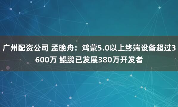 广州配资公司 孟晚舟：鸿蒙5.0以上终端设备超过3600万 鲲鹏已发展380万开发者